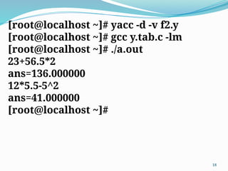 [root@localhost ~]# yacc -d -v f2.y
[root@localhost ~]# gcc y.tab.c -lm
[root@localhost ~]# ./a.out
23+56.5*2
ans=136.000000
12*5.5-5^2
ans=41.000000
[root@localhost ~]#
18
 