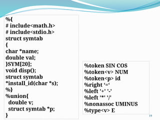 %{
# include<math.h>
# include<stdio.h>
struct symtab
{
char *name;
double val;
}SYM[20];
void disp();
struct symtab
*install_id(char *s);
%}
%union{
double v;
struct symtab *p;
} 19
%token SIN COS
%token<v> NUM
%token<p> id
%right ‘=‘
%left '+' '-'
%left '*' '/'
%nonassoc UMINUS
%type<v> E
 