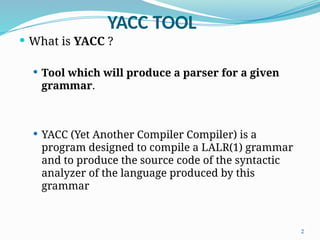 YACC TOOL
 What is YACC ?
 Tool which will produce a parser for a given
grammar.
 YACC (Yet Another Compiler Compiler) is a
program designed to compile a LALR(1) grammar
and to produce the source code of the syntactic
analyzer of the language produced by this
grammar
2
 