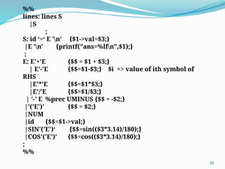 %%
lines: lines S
|S
;
S: id ‘=‘ E 'n’ {$1->val=$3;}
|E 'n' {printf("ans=%lfn",$1);}
;
E: E'+'E {$$ = $1 + $3;}
| E'-'E {$$=$1-$3;} $i => value of ith symbol of
RHS
|E'*'E {$$=$1*$3;}
|E'/'E {$$=$1/$3;}
| '-' E %prec UMINUS {$$ = -$2;}
|'('E')' {$$ = $2;}
|NUM
|id {$$=$1->val;}
|SIN'('E')‘ {$$=sin(($3*3.14)/180);}
|COS'('E')' {$$=cos(($3*3.14)/180);}
;
%%
20
 