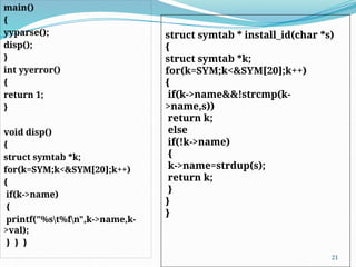main()
{
yyparse();
disp();
}
int yyerror()
{
return 1;
}
void disp()
{
struct symtab *k;
for(k=SYM;k<&SYM[20];k++)
{
if(k->name)
{
printf("%st%fn",k->name,k-
>val);
} } }
21
struct symtab * install_id(char *s)
{
struct symtab *k;
for(k=SYM;k<&SYM[20];k++)
{
if(k->name&&!strcmp(k-
>name,s))
return k;
else
if(!k->name)
{
k->name=strdup(s);
return k;
}
}
}
 