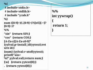 %{
# include<stdio.h>
# include<stdlib.h>
# include "y.tab.h"
%}
num ([0-9]+)(.[0-9]+)?([eE][-+]?
[0-9]+)?
%%
"sin" {return SIN;}
“cos” {return COS;}
[A-Za-z][A-Za-z0-9]*
{yylval.p=install_id(yytext);ret
urn id;}
{num} {yylval.v=atof(yytext);
printf("ans=
%f",yylval.val);return num;}
[n] {return yytext[0];}
. {return yytext[0];} 22
%%
int yywrap()
{
return 1;
}
 