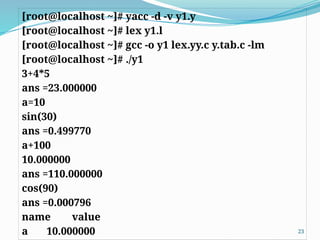 [root@localhost ~]# yacc -d -v y1.y
[root@localhost ~]# lex y1.l
[root@localhost ~]# gcc -o y1 lex.yy.c y.tab.c -lm
[root@localhost ~]# ./y1
3+4*5
ans =23.000000
a=10
sin(30)
ans =0.499770
a+100
10.000000
ans =110.000000
cos(90)
ans =0.000796
name value
a 10.000000 23
 