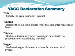 YACC Declaration Summary
7
`%start'
Specify the grammar's start symbol
`%union'
Declare the collection of data types that semantic values may
have
`%token'
Declare a terminal symbol (token type name) with no
precedence or associativity specified
`%type'
Declare the type of semantic values for a nonterminal
symbol
 
