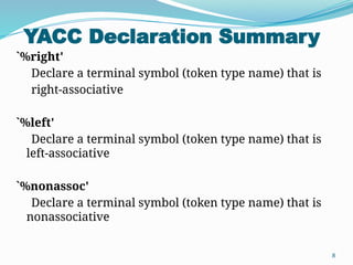 YACC Declaration Summary
8
`%right'
Declare a terminal symbol (token type name) that is
right-associative
`%left'
Declare a terminal symbol (token type name) that is
left-associative
`%nonassoc'
Declare a terminal symbol (token type name) that is
nonassociative
 