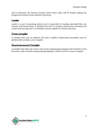 Compiler Design
3
and to determine the memory location where these codes will be loaded, making the
program instruction to have absolute references.
Loader
Loader is a part of operating system and is responsible for loading executable files into
memory and execute them. It calculates the size of a program (instructions and data) and
creates memory space for it. It initializes various registers to initiate execution.
Cross-compiler
A compiler that runs on platform (A) and is capable of generating executable code for
platform (B) is called a cross-compiler.
Source-to-sourceCompiler
A compiler that takes the source code of one programming language and translates it into
the source code of another programming language is called a source-to-source compiler.
 