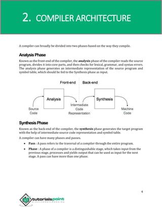 Compiler Design
4
A compiler can broadly be divided into two phases based on the way they compile.
AnalysisPhase
Known as the front-end of the compiler, the analysis phase of the compiler reads the source
program, divides it into core parts, and then checks for lexical, grammar, and syntax errors.
The analysis phase generates an intermediate representation of the source program and
symbol table, which should be fed to the Synthesis phase as input.
SynthesisPhase
Known as the back-end of the compiler, the synthesis phase generates the target program
with the help of intermediate source code representation and symbol table.
A compiler can have many phases and passes.
 Pass : A pass refers to the traversal of a compiler through the entire program.
 Phase : A phase of a compiler is a distinguishable stage, which takes input from the
previous stage, processes and yields output that can be used as input for the next
stage. A pass can have more than one phase.
2. COMPILER ARCHITECTURE
 