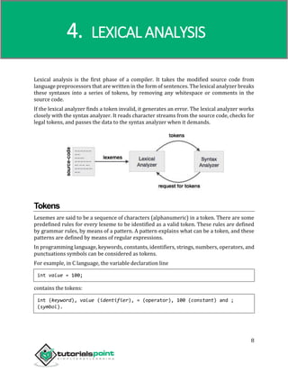 Compiler Design
8
Lexical analysis is the first phase of a compiler. It takes the modified source code from
language preprocessors that are written in the form of sentences. The lexical analyzer breaks
these syntaxes into a series of tokens, by removing any whitespace or comments in the
source code.
If the lexical analyzer finds a token invalid, it generates an error. The lexical analyzer works
closely with the syntax analyzer. It reads character streams from the source code, checks for
legal tokens, and passes the data to the syntax analyzer when it demands.
Tokens
Lexemes are said to be a sequence of characters (alphanumeric) in a token. There are some
predefined rules for every lexeme to be identified as a valid token. These rules are defined
by grammar rules, by means of a pattern. A pattern explains what can be a token, and these
patterns are defined by means of regular expressions.
In programming language, keywords, constants, identifiers, strings, numbers, operators, and
punctuations symbols can be considered as tokens.
For example, in C language, the variable declaration line
int value = 100;
contains the tokens:
int (keyword), value (identifier), = (operator), 100 (constant) and ;
(symbol).
4. LEXICAL ANALYSIS
 