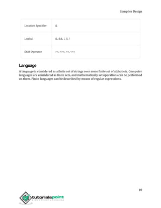 Compiler Design
10
Location Specifier &
Logical &, &&, |, ||, !
Shift Operator >>, >>>, <<, <<<
Language
A language is considered as a finite set of strings over some finite set of alphabets. Computer
languages are considered as finite sets, and mathematically set operations can be performed
on them. Finite languages can be described by means of regular expressions.
 