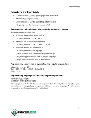 Compiler Design
12
PrecedenceandAssociativity
 *, concatenation (.), and | (pipe sign) are left associative
 * has the highest precedence
 Concatenation (.) has the second highest precedence.
 | (pipe sign) has the lowest precedence of all.
Representing valid tokens of a language in regular expression
If x is a regular expression, then:
 x* means zero or more occurrence of x.
i.e., it can generate { e, x, xx, xxx, xxxx, … }
 x+ means one or more occurrence of x.
i.e., it can generate { x, xx, xxx, xxxx … } or x.x*
 x? means at most one occurrence of x
i.e., it can generate either {x} or {e}.
[a-z] is all lower-case alphabets of English language.
[A-Z] is all upper-case alphabets of English language.
[0-9] is all natural digits used in mathematics.
Representing occurrence of symbols using regular expressions
letter = [a – z] or [A – Z]
digit = 0 | 1 | 2 | 3 | 4 | 5 | 6 | 7 | 8 | 9 or [0-9]
sign = [ + | - ]
Representing language tokens using regular expressions
Decimal = (sign)?(digit)+
Identifier = (letter)(letter | digit)*
The only problem left with the lexical analyzer is how to verify the validity of a regular
expression used in specifying the patterns of keywords of a language. A well-accepted
solution is to use finite automata for verification.
 