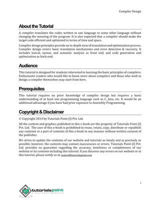 Compiler Design
i
AbouttheTutorial
A compiler translates the codes written in one language to some other language without
changing the meaning of the program. It is also expected that a compiler should make the
target code efficient and optimized in terms of time and space.
Compiler design principles provide an in-depth view of translation and optimization process.
Compiler design covers basic translation mechanisms and error detection & recovery. It
includes lexical, syntax, and semantic analysis as front end, and code generation and
optimization as back-end.
Audience
This tutorial is designed for students interested in learning the basic principles of compilers.
Enthusiastic readers who would like to know more about compilers and those who wish to
design a compiler themselves may start from here.
Prerequisites
This tutorial requires no prior knowledge of compiler design but requires a basic
understanding of at least one programming language such as C, Java, etc. It would be an
additional advantage if you have had prior exposure to Assembly Programming.
Copyright&Disclaimer
 Copyright 2014 by Tutorials Point (I) Pvt. Ltd.
All the content and graphics published in this e-book are the property of Tutorials Point (I)
Pvt. Ltd. The user of this e-book is prohibited to reuse, retain, copy, distribute or republish
any contents or a part of contents of this e-book in any manner without written consent of
the publisher.
We strive to update the contents of our website and tutorials as timely and as precisely as
possible, however, the contents may contain inaccuracies or errors. Tutorials Point (I) Pvt.
Ltd. provides no guarantee regarding the accuracy, timeliness or completeness of our
website or its contents including this tutorial. If you discover any errors on our website or in
this tutorial, please notify us at contact@tutorialspoint.com
 