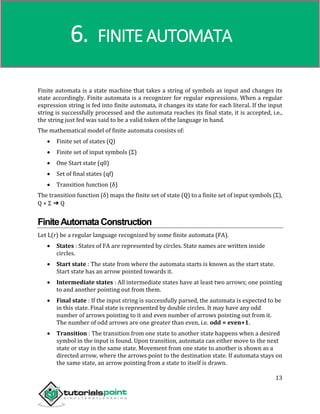Compiler Design
13
Finite automata is a state machine that takes a string of symbols as input and changes its
state accordingly. Finite automata is a recognizer for regular expressions. When a regular
expression string is fed into finite automata, it changes its state for each literal. If the input
string is successfully processed and the automata reaches its final state, it is accepted, i.e.,
the string just fed was said to be a valid token of the language in hand.
The mathematical model of finite automata consists of:
 Finite set of states (Q)
 Finite set of input symbols (Σ)
 One Start state (q0)
 Set of final states (qf)
 Transition function (δ)
The transition function (δ) maps the finite set of state (Q) to a finite set of input symbols (Σ),
Q × Σ ➔ Q
FiniteAutomataConstruction
Let L(r) be a regular language recognized by some finite automata (FA).
 States : States of FA are represented by circles. State names are written inside
circles.
 Start state : The state from where the automata starts is known as the start state.
Start state has an arrow pointed towards it.
 Intermediate states : All intermediate states have at least two arrows; one pointing
to and another pointing out from them.
 Final state : If the input string is successfully parsed, the automata is expected to be
in this state. Final state is represented by double circles. It may have any odd
number of arrows pointing to it and even number of arrows pointing out from it.
The number of odd arrows are one greater than even, i.e. odd = even+1.
 Transition : The transition from one state to another state happens when a desired
symbol in the input is found. Upon transition, automata can either move to the next
state or stay in the same state. Movement from one state to another is shown as a
directed arrow, where the arrows point to the destination state. If automata stays on
the same state, an arrow pointing from a state to itself is drawn.
6. FINITE AUTOMATA
 
