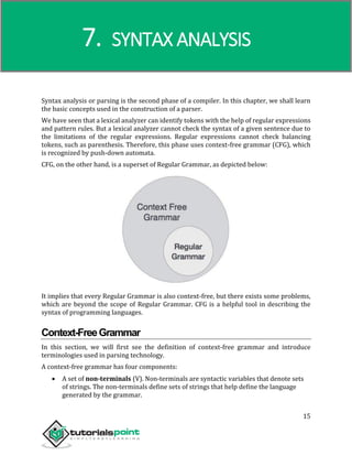 Compiler Design
15
Syntax analysis or parsing is the second phase of a compiler. In this chapter, we shall learn
the basic concepts used in the construction of a parser.
We have seen that a lexical analyzer can identify tokens with the help of regular expressions
and pattern rules. But a lexical analyzer cannot check the syntax of a given sentence due to
the limitations of the regular expressions. Regular expressions cannot check balancing
tokens, such as parenthesis. Therefore, this phase uses context-free grammar (CFG), which
is recognized by push-down automata.
CFG, on the other hand, is a superset of Regular Grammar, as depicted below:
It implies that every Regular Grammar is also context-free, but there exists some problems,
which are beyond the scope of Regular Grammar. CFG is a helpful tool in describing the
syntax of programming languages.
Context-FreeGrammar
In this section, we will first see the definition of context-free grammar and introduce
terminologies used in parsing technology.
A context-free grammar has four components:
 A set of non-terminals (V). Non-terminals are syntactic variables that denote sets
of strings. The non-terminals define sets of strings that help define the language
generated by the grammar.
7. SYNTAX ANALYSIS
 