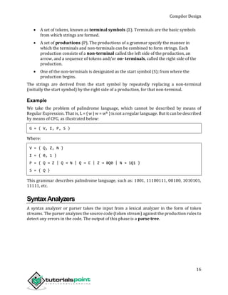 Compiler Design
16
 A set of tokens, known as terminal symbols (Σ). Terminals are the basic symbols
from which strings are formed.
 A set of productions (P). The productions of a grammar specify the manner in
which the terminals and non-terminals can be combined to form strings. Each
production consists of a non-terminal called the left side of the production, an
arrow, and a sequence of tokens and/or on- terminals, called the right side of the
production.
 One of the non-terminals is designated as the start symbol (S); from where the
production begins.
The strings are derived from the start symbol by repeatedly replacing a non-terminal
(initially the start symbol) by the right side of a production, for that non-terminal.
Example
We take the problem of palindrome language, which cannot be described by means of
Regular Expression. That is, L = { w | w = wR } is not a regular language. But it can be described
by means of CFG, as illustrated below:
G = ( V, Σ, P, S )
Where:
V = { Q, Z, N }
Σ = { 0, 1 }
P = { Q → Z | Q → N | Q → ℇ | Z → 0Q0 | N → 1Q1 }
S = { Q }
This grammar describes palindrome language, such as: 1001, 11100111, 00100, 1010101,
11111, etc.
SyntaxAnalyzers
A syntax analyzer or parser takes the input from a lexical analyzer in the form of token
streams. The parser analyzes the source code (token stream) against the production rules to
detect any errors in the code. The output of this phase is a parse tree.
 