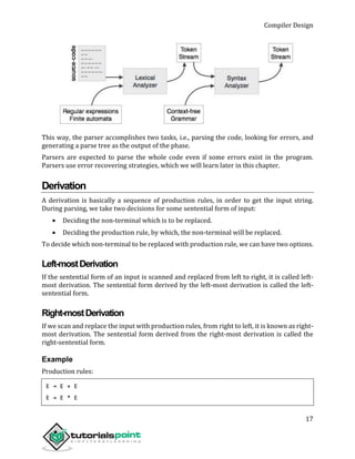 Compiler Design
17
This way, the parser accomplishes two tasks, i.e., parsing the code, looking for errors, and
generating a parse tree as the output of the phase.
Parsers are expected to parse the whole code even if some errors exist in the program.
Parsers use error recovering strategies, which we will learn later in this chapter.
Derivation
A derivation is basically a sequence of production rules, in order to get the input string.
During parsing, we take two decisions for some sentential form of input:
 Deciding the non-terminal which is to be replaced.
 Deciding the production rule, by which, the non-terminal will be replaced.
To decide which non-terminal to be replaced with production rule, we can have two options.
Left-mostDerivation
If the sentential form of an input is scanned and replaced from left to right, it is called left-
most derivation. The sentential form derived by the left-most derivation is called the left-
sentential form.
Right-mostDerivation
If we scan and replace the input with production rules, from right to left, it is known as right-
most derivation. The sentential form derived from the right-most derivation is called the
right-sentential form.
Example
Production rules:
E → E + E
E → E * E
 