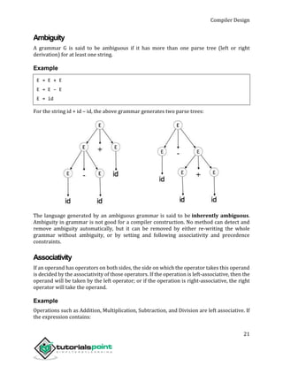 Compiler Design
21
Ambiguity
A grammar G is said to be ambiguous if it has more than one parse tree (left or right
derivation) for at least one string.
Example
E → E + E
E → E – E
E → id
For the string id + id – id, the above grammar generates two parse trees:
The language generated by an ambiguous grammar is said to be inherently ambiguous.
Ambiguity in grammar is not good for a compiler construction. No method can detect and
remove ambiguity automatically, but it can be removed by either re-writing the whole
grammar without ambiguity, or by setting and following associativity and precedence
constraints.
Associativity
If an operand has operators on both sides, the side on which the operator takes this operand
is decided by the associativity of those operators. If the operation is left-associative, then the
operand will be taken by the left operator; or if the operation is right-associative, the right
operator will take the operand.
Example
Operations such as Addition, Multiplication, Subtraction, and Division are left associative. If
the expression contains:
 
