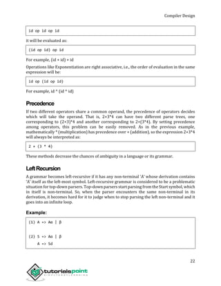 Compiler Design
22
id op id op id
it will be evaluated as:
(id op id) op id
For example, (id + id) + id
Operations like Exponentiation are right associative, i.e., the order of evaluation in the same
expression will be:
id op (id op id)
For example, id ^ (id ^ id)
Precedence
If two different operators share a common operand, the precedence of operators decides
which will take the operand. That is, 2+3*4 can have two different parse trees, one
corresponding to (2+3)*4 and another corresponding to 2+(3*4). By setting precedence
among operators, this problem can be easily removed. As in the previous example,
mathematically * (multiplication) has precedence over + (addition), so the expression 2+3*4
will always be interpreted as:
2 + (3 * 4)
These methods decrease the chances of ambiguity in a language or its grammar.
LeftRecursion
A grammar becomes left-recursive if it has any non-terminal ‘A’ whose derivation contains
‘A’ itself as the left-most symbol. Left-recursive grammar is considered to be a problematic
situation for top-down parsers. Top-down parsers start parsing from the Start symbol, which
in itself is non-terminal. So, when the parser encounters the same non-terminal in its
derivation, it becomes hard for it to judge when to stop parsing the left non-terminal and it
goes into an infinite loop.
Example:
(1) A => Aα | β
(2) S => Aα | β
A => Sd
 