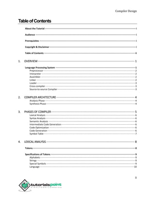 Compiler Design
ii
TableofContents
About the Tutorial········································································································································i
Audience ······················································································································································i
Prerequisites ················································································································································i
Copyright & Disclaimer·································································································································i
Table of Contents ········································································································································ii
1. OVERVIEW ······························································································································· 1
Language Processing System ·······················································································································1
Preprocessor················································································································································2
Interpreter ···················································································································································2
Assembler ····················································································································································2
Linker ···························································································································································2
Loader··························································································································································3
Cross-compiler·············································································································································3
Source-to-source Compiler··························································································································3
2. COMPILER ARCHITECTURE······································································································· 4
Analysis Phase··············································································································································4
Synthesis Phase············································································································································4
3. PHASES OF COMPILER·············································································································· 5
Lexical Analysis ············································································································································6
Syntax Analysis·············································································································································6
Semantic Analysis ········································································································································6
Intermediate Code Generation····················································································································6
Code Optimization·······································································································································6
Code Generation··········································································································································6
Symbol Table················································································································································7
4. LEXICAL ANALYSIS ···················································································································· 8
Tokens·························································································································································8
Specifications of Tokens ······························································································································9
Alphabets·····················································································································································9
Strings ··························································································································································9
Special Symbols ···········································································································································9
Language····················································································································································10
 