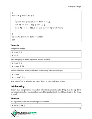 Compiler Design
24
{
for each j from 1 to i-1
{
replace each production of form Ai⟹Aj𝜸
with Ai ⟹ δ1𝜸 | δ2𝜸 | δ3𝜸 |…| 𝜸
where Aj ⟹ δ1 | δ2|…| δn are current Aj productions
}
}
eliminate immediate left-recursion
END
Example
The production set
S => Aα | β
A => Sd
after applying the above algorithm, should become
S => Aα | β
A => Aαd | βd
and then, remove immediate left recursion using the first technique.
A => βdA'
A' => αdA' | ε
Now none of the production has either direct or indirect left recursion.
LeftFactoring
If more than one grammar production rules has a common prefix string, then the top-down
parser cannot make a choice as to which of the production it should take to parse the string
in hand.
Example
If a top-down parser encounters a production like
A ⟹ αβ | α𝜸 | …
 