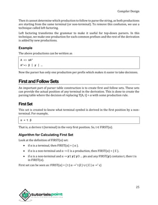 Compiler Design
25
Then it cannot determine which production to follow to parse the string, as both productions
are starting from the same terminal (or non-terminal). To remove this confusion, we use a
technique called left factoring.
Left factoring transforms the grammar to make it useful for top-down parsers. In this
technique, we make one production for each common prefixes and the rest of the derivation
is added by new productions.
Example
The above productions can be written as
A => αA’
A’=> β | 𝜸 | …
Now the parser has only one production per prefix which makes it easier to take decisions.
FirstandFollow Sets
An important part of parser table construction is to create first and follow sets. These sets
can provide the actual position of any terminal in the derivation. This is done to create the
parsing table where the decision of replacing T[A, t] = α with some production rule.
FirstSet
This set is created to know what terminal symbol is derived in the first position by a non-
terminal. For example,
α → t β
That is, α derives t (terminal) in the very first position. So, t ∈ FIRST(α).
Algorithm for Calculating First Set
Look at the definition of FIRST(α) set:
 if α is a terminal, then FIRST(α) = { α }.
 if α is a non-terminal and α → ℇ is a production, then FIRST(α) = { ℇ }.
 if α is a non-terminal and α → 𝜸1 𝜸2 𝜸3 … 𝜸n and any FIRST(𝜸) contains t, then t is
in FIRST(α).
First set can be seen as: FIRST(α) = { t | α →* t β } ∪ { ℇ | α →* ε}
 