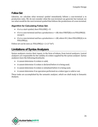 Compiler Design
26
FollowSet
Likewise, we calculate what terminal symbol immediately follows a non-terminal α in
production rules. We do not consider what the non-terminal can generate but instead, we
see what would be the next terminal symbol that follows the productions of a non-terminal.
Algorithm for Calculating Follow Set:
 if α is a start symbol, then FOLLOW() = $
 if α is a non-terminal and has a production α → AB, then FIRST(B) is in FOLLOW(A)
except ℇ.
 if α is a non-terminal and has a production α → AB, where B ℇ, then FOLLOW(A) is in
FOLLOW(α).
Follow set can be seen as: FOLLOW(α) = { t | S *αt*}
LimitationsofSyntaxAnalyzers
Syntax analyzers receive their inputs, in the form of tokens, from lexical analyzers. Lexical
analyzers are responsible for the validity of a token supplied by the syntax analyzer. Syntax
analyzers have the following drawbacks:
 it cannot determine if a token is valid,
 it cannot determine if a token is declared before it is being used,
 it cannot determine if a token is initialized before it is being used,
 it cannot determine if an operation performed on a token type is valid or not.
These tasks are accomplished by the semantic analyzer, which we shall study in Semantic
Analysis.
 
