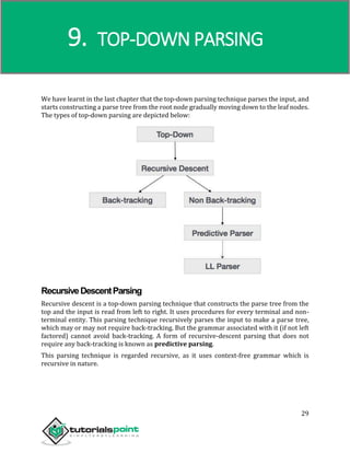 Compiler Design
29
We have learnt in the last chapter that the top-down parsing technique parses the input, and
starts constructing a parse tree from the root node gradually moving down to the leaf nodes.
The types of top-down parsing are depicted below:
RecursiveDescentParsing
Recursive descent is a top-down parsing technique that constructs the parse tree from the
top and the input is read from left to right. It uses procedures for every terminal and non-
terminal entity. This parsing technique recursively parses the input to make a parse tree,
which may or may not require back-tracking. But the grammar associated with it (if not left
factored) cannot avoid back-tracking. A form of recursive-descent parsing that does not
require any back-tracking is known as predictive parsing.
This parsing technique is regarded recursive, as it uses context-free grammar which is
recursive in nature.
9. TOP-DOWN PARSING
 