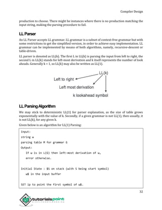 Compiler Design
32
production to choose. There might be instances where there is no production matching the
input string, making the parsing procedure to fail.
LLParser
An LL Parser accepts LL grammar. LL grammar is a subset of context-free grammar but with
some restrictions to get the simplified version, in order to achieve easy implementation. LL
grammar can be implemented by means of both algorithms, namely, recursive-descent or
table-driven.
LL parser is denoted as LL(k). The first L in LL(k) is parsing the input from left to right, the
second L in LL(k) stands for left-most derivation and k itself represents the number of look
aheads. Generally k = 1, so LL(k) may also be written as LL(1).
LLParsingAlgorithm
We may stick to deterministic LL(1) for parser explanation, as the size of table grows
exponentially with the value of k. Secondly, if a given grammar is not LL(1), then usually, it
is not LL(k), for any given k.
Given below is an algorithm for LL(1) Parsing:
Input:
string ω
parsing table M for grammar G
Output:
If ω is in L(G) then left-most derivation of ω,
error otherwise.
Initial State : $S on stack (with S being start symbol)
ω$ in the input buffer
SET ip to point the first symbol of ω$.
 