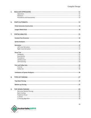 Compiler Design
iii
5. REGULAR EXPRESSIONS ········································································································· 11
Operations ·················································································································································11
Notations ···················································································································································11
Precedence and Associativity ····················································································································12
6. FINITE AUTOMATA················································································································· 13
Finite Automata Construction ···················································································································13
Longest Match Rule···································································································································14
7. SYNTAX ANALYSIS··················································································································· 15
Context-Free Grammar······························································································································15
Syntax Analyzers ·······································································································································16
Derivation ·················································································································································17
Left-most Derivation··································································································································17
Right-most Derivation································································································································17
Parse Tree ·················································································································································18
Ambiguity···················································································································································21
Associativity ···············································································································································21
Precedence ················································································································································22
Left Recursion ············································································································································22
Left Factoring·············································································································································24
First and Follow Sets··································································································································25
First Set······················································································································································25
Follow Set ··················································································································································26
Limitations of Syntax Analyzers·················································································································26
8. TYPES OF PARSING················································································································· 27
Top-down Parsing······································································································································27
Bottom-up Parsing·····································································································································27
9. TOP-DOWN PARSING············································································································· 29
Recursive Descent Parsing·························································································································29
Back-tracking ·············································································································································30
Predictive Parser········································································································································30
LL Parser·····················································································································································32
LL Parsing Algorithm ··································································································································32
 