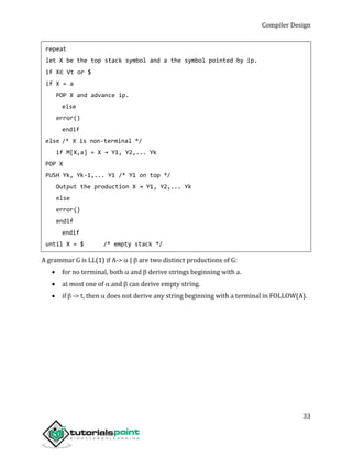 Compiler Design
33
repeat
let X be the top stack symbol and a the symbol pointed by ip.
if X∈ Vt or $
if X = a
POP X and advance ip.
else
error()
endif
else /* X is non-terminal */
if M[X,a] = X → Y1, Y2,... Yk
POP X
PUSH Yk, Yk-1,... Y1 /* Y1 on top */
Output the production X → Y1, Y2,... Yk
else
error()
endif
endif
until X = $ /* empty stack */
A grammar G is LL(1) if A-> |  are two distinct productions of G:
 for no terminal, both  and  derive strings beginning with a.
 at most one of  and  can derive empty string.
 if  -> t, then  does not derive any string beginning with a terminal in FOLLOW(A).
 