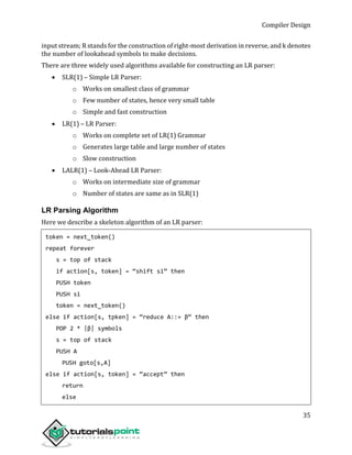 Compiler Design
35
input stream; R stands for the construction of right-most derivation in reverse, and k denotes
the number of lookahead symbols to make decisions.
There are three widely used algorithms available for constructing an LR parser:
 SLR(1) – Simple LR Parser:
o Works on smallest class of grammar
o Few number of states, hence very small table
o Simple and fast construction
 LR(1) – LR Parser:
o Works on complete set of LR(1) Grammar
o Generates large table and large number of states
o Slow construction
 LALR(1) – Look-Ahead LR Parser:
o Works on intermediate size of grammar
o Number of states are same as in SLR(1)
LR Parsing Algorithm
Here we describe a skeleton algorithm of an LR parser:
token = next_token()
repeat forever
s = top of stack
if action[s, token] = “shift si” then
PUSH token
PUSH si
token = next_token()
else if action[s, tpken] = “reduce A::= β“ then
POP 2 * |β| symbols
s = top of stack
PUSH A
PUSH goto[s,A]
else if action[s, token] = “accept” then
return
else
 