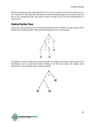 Compiler Design
38
When an erroneous input (statement) X is fed, it creates a parse tree for some closest error-
free statement Y. This may allow the parser to make minimal changes in the source code, but
due to the complexity (time and space) of this strategy, it has not been implemented in
practice yet.
AbstractSyntaxTrees
Parse tree representations are not easy to be parsed by the compiler, as they contain more
details than actually needed. Take the following parse tree as an example:
If watched closely, we find most of the leaf nodes are single child to their parent nodes. This
information can be eliminated before feeding it to the next phase. By hiding extra
information, we can obtain a tree as shown below:
 
