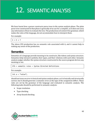 Compiler Design
40
We have learnt how a parser constructs parse trees in the syntax analysis phase. The plain
parse-tree constructed in that phase is generally of no use for a compiler, as it does not carry
any information of how to evaluate the tree. The productions of context-free grammar, which
makes the rules of the language, do not accommodate how to interpret them.
For example:
E → E + T
The above CFG production has no semantic rule associated with it, and it cannot help in
making any sense of the production.
Semantics
Semantics of a language provide meaning to its constructs, like tokens and syntax structure.
Semantics help interpret symbols, their types, and their relations with each other. Semantic
analysis judges whether the syntax structure constructed in the source program derives any
meaning or not.
CFG + semantic rules = Syntax Directed Definitions
For example:
int a = “value”;
should not issue an error in lexical and syntax analysis phase, as it is lexically and structurally
correct, but it should generate a semantic error as the type of the assignment differs. These
rules are set by the grammar of the language and evaluated in semantic analysis. The
following tasks should be performed in semantic analysis:
 Scope resolution
 Type checking
 Array-bound checking
12. SEMANTIC ANALYSIS
 