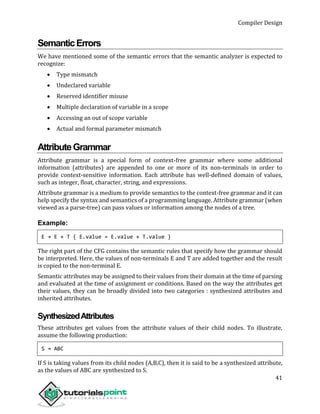 Compiler Design
41
SemanticErrors
We have mentioned some of the semantic errors that the semantic analyzer is expected to
recognize:
 Type mismatch
 Undeclared variable
 Reserved identifier misuse
 Multiple declaration of variable in a scope
 Accessing an out of scope variable
 Actual and formal parameter mismatch
AttributeGrammar
Attribute grammar is a special form of context-free grammar where some additional
information (attributes) are appended to one or more of its non-terminals in order to
provide context-sensitive information. Each attribute has well-defined domain of values,
such as integer, float, character, string, and expressions.
Attribute grammar is a medium to provide semantics to the context-free grammar and it can
help specify the syntax and semantics of a programming language. Attribute grammar (when
viewed as a parse-tree) can pass values or information among the nodes of a tree.
Example:
E → E + T { E.value = E.value + T.value }
The right part of the CFG contains the semantic rules that specify how the grammar should
be interpreted. Here, the values of non-terminals E and T are added together and the result
is copied to the non-terminal E.
Semantic attributes may be assigned to their values from their domain at the time of parsing
and evaluated at the time of assignment or conditions. Based on the way the attributes get
their values, they can be broadly divided into two categories : synthesized attributes and
inherited attributes.
SynthesizedAttributes
These attributes get values from the attribute values of their child nodes. To illustrate,
assume the following production:
S → ABC
If S is taking values from its child nodes (A,B,C), then it is said to be a synthesized attribute,
as the values of ABC are synthesized to S.
 