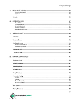Compiler Design
iv
10. BOTTOM-UP PARSING············································································································ 34
Shift-Reduce Parsing··································································································································34
LR Parser ····················································································································································34
LL vs. LR ·····················································································································································36
11. ERROR RECOVERY·················································································································· 37
Panic Mode················································································································································37
Statement Mode········································································································································37
Error Productions·······································································································································37
Global Correction·······································································································································37
Abstract Syntax Trees ································································································································38
12. SEMANTIC ANALYSIS·············································································································· 40
Semantics··················································································································································40
Semantic Errors ·········································································································································41
Attribute Grammar····································································································································41
Synthesized Attributes·······························································································································41
Inherited Attributes ···································································································································42
S-attributed SDT ········································································································································43
L-attributed SDT ········································································································································43
13. RUNTIME ENVIRONMENT······································································································ 45
Activation Trees·········································································································································45
Storage Allocation ·····································································································································47
Static Allocation ········································································································································47
Stack Allocation·········································································································································48
Heap Allocation·········································································································································48
Parameter Passing·····································································································································49
r-value························································································································································49
l-value ························································································································································49
Formal Parameters ····································································································································49
Actual Parameters ·····································································································································50
Pass by Value·············································································································································50
Pass by Reference······································································································································50
 