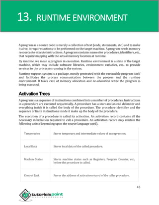 Compiler Design
45
A program as a source code is merely a collection of text (code, statements, etc.) and to make
it alive, it requires actions to be performed on the target machine. A program needs memory
resources to execute instructions. A program contains names for procedures, identifiers, etc.,
that require mapping with the actual memory location at runtime.
By runtime, we mean a program in execution. Runtime environment is a state of the target
machine, which may include software libraries, environment variables, etc., to provide
services to the processes running in the system.
Runtime support system is a package, mostly generated with the executable program itself
and facilitates the process communication between the process and the runtime
environment. It takes care of memory allocation and de-allocation while the program is
being executed.
ActivationTrees
A program is a sequence of instructions combined into a number of procedures. Instructions
in a procedure are executed sequentially. A procedure has a start and an end delimiter and
everything inside it is called the body of the procedure. The procedure identifier and the
sequence of finite instructions inside it make up the body of the procedure.
The execution of a procedure is called its activation. An activation record contains all the
necessary information required to call a procedure. An activation record may contain the
following units (depending upon the source language used).
Temporaries Stores temporary and intermediate values of an expression.
Local Data Stores local data of the called procedure.
Machine Status Stores machine status such as Registers, Program Counter, etc.,
before the procedure is called.
Control Link Stores the address of activation record of the caller procedure.
13. RUNTIME ENVIRONMENT
 