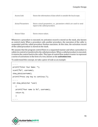 Compiler Design
46
Access Link Stores the information of data which is outside the local scope.
Actual Parameters Stores actual parameters, i.e., parameters which are used to send
input to the called procedure.
Return Value Stores return values.
Whenever a procedure is executed, its activation record is stored on the stack, also known
as control stack. When a procedure calls another procedure, the execution of the caller is
suspended until the called procedure finishes execution. At this time, the activation record
of the called procedure is stored on the stack.
We assume that the program control flows in a sequential manner and when a procedure is
called, its control is transferred to the called procedure. When a called procedure is executed,
it returns the control back to the caller. This type of control flow makes it easier to represent
a series of activations in the form of a tree, known as the activation tree.
To understand this concept, we take a piece of code as an example:
. . .
printf(“Enter Your Name: “);
scanf(“%s”, username);
show_data(username);
printf(“Press any key to continue…”);
. . .
int show_data(char *user)
{
printf(“Your name is %s”, username);
return 0;
}
. . .
 