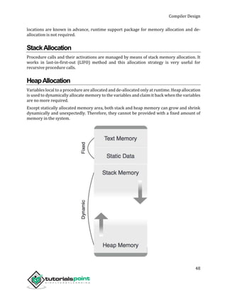 Compiler Design
48
locations are known in advance, runtime support package for memory allocation and de-
allocation is not required.
StackAllocation
Procedure calls and their activations are managed by means of stack memory allocation. It
works in last-in-first-out (LIFO) method and this allocation strategy is very useful for
recursive procedure calls.
HeapAllocation
Variables local to a procedure are allocated and de-allocated only at runtime. Heap allocation
is used to dynamically allocate memory to the variables and claim it back when the variables
are no more required.
Except statically allocated memory area, both stack and heap memory can grow and shrink
dynamically and unexpectedly. Therefore, they cannot be provided with a fixed amount of
memory in the system.
 