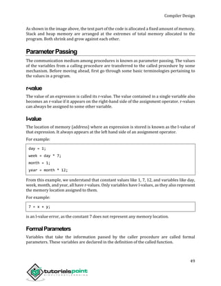 Compiler Design
49
As shown in the image above, the text part of the code is allocated a fixed amount of memory.
Stack and heap memory are arranged at the extremes of total memory allocated to the
program. Both shrink and grow against each other.
ParameterPassing
The communication medium among procedures is known as parameter passing. The values
of the variables from a calling procedure are transferred to the called procedure by some
mechanism. Before moving ahead, first go through some basic terminologies pertaining to
the values in a program.
r-value
The value of an expression is called its r-value. The value contained in a single variable also
becomes an r-value if it appears on the right-hand side of the assignment operator. r-values
can always be assigned to some other variable.
l-value
The location of memory (address) where an expression is stored is known as the l-value of
that expression. It always appears at the left hand side of an assignment operator.
For example:
day = 1;
week = day * 7;
month = 1;
year = month * 12;
From this example, we understand that constant values like 1, 7, 12, and variables like day,
week, month, and year, all have r-values. Only variables have l-values, as they also represent
the memory location assigned to them.
For example:
7 = x + y;
is an l-value error, as the constant 7 does not represent any memory location.
FormalParameters
Variables that take the information passed by the caller procedure are called formal
parameters. These variables are declared in the definition of the called function.
 