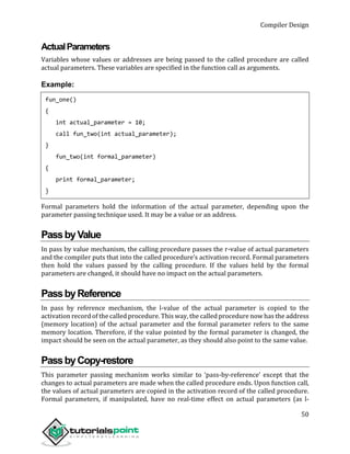 Compiler Design
50
ActualParameters
Variables whose values or addresses are being passed to the called procedure are called
actual parameters. These variables are specified in the function call as arguments.
Example:
fun_one()
{
int actual_parameter = 10;
call fun_two(int actual_parameter);
}
fun_two(int formal_parameter)
{
print formal_parameter;
}
Formal parameters hold the information of the actual parameter, depending upon the
parameter passing technique used. It may be a value or an address.
PassbyValue
In pass by value mechanism, the calling procedure passes the r-value of actual parameters
and the compiler puts that into the called procedure’s activation record. Formal parameters
then hold the values passed by the calling procedure. If the values held by the formal
parameters are changed, it should have no impact on the actual parameters.
PassbyReference
In pass by reference mechanism, the l-value of the actual parameter is copied to the
activation record of the called procedure. This way, the called procedure now has the address
(memory location) of the actual parameter and the formal parameter refers to the same
memory location. Therefore, if the value pointed by the formal parameter is changed, the
impact should be seen on the actual parameter, as they should also point to the same value.
PassbyCopy-restore
This parameter passing mechanism works similar to ‘pass-by-reference’ except that the
changes to actual parameters are made when the called procedure ends. Upon function call,
the values of actual parameters are copied in the activation record of the called procedure.
Formal parameters, if manipulated, have no real-time effect on actual parameters (as l-
 