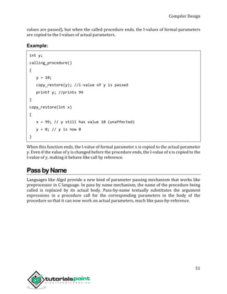 Compiler Design
51
values are passed), but when the called procedure ends, the l-values of formal parameters
are copied to the l-values of actual parameters.
Example:
int y;
calling_procedure()
{
y = 10;
copy_restore(y); //l-value of y is passed
printf y; //prints 99
}
copy_restore(int x)
{
x = 99; // y still has value 10 (unaffected)
y = 0; // y is now 0
}
When this function ends, the l-value of formal parameter x is copied to the actual parameter
y. Even if the value of y is changed before the procedure ends, the l-value of x is copied to the
l-value of y, making it behave like call by reference.
PassbyName
Languages like Algol provide a new kind of parameter passing mechanism that works like
preprocessor in C language. In pass by name mechanism, the name of the procedure being
called is replaced by its actual body. Pass-by-name textually substitutes the argument
expressions in a procedure call for the corresponding parameters in the body of the
procedure so that it can now work on actual parameters, much like pass-by-reference.
 