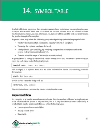 Compiler Design
52
Symbol table is an important data structure created and maintained by compilers in order
to store information about the occurrence of various entities such as variable names,
function names, objects, classes, interfaces, etc. Symbol table is used by both the analysis and
the synthesis parts of a compiler.
A symbol table may serve the following purposes depending upon the language in hand:
 To store the names of all entities in a structured form at one place.
 To verify if a variable has been declared.
 To implement type checking, by verifying assignments and expressions in the
source code are semantically correct.
 To determine the scope of a name (scope resolution).
A symbol table is simply a table which can be either linear or a hash table. It maintains an
entry for each name in the following format:
<symbol name, type, attribute>
For example, if a symbol table has to store information about the following variable
declaration:
static int interest;
then it should store the entry such as:
<interest, int, static>
The attribute clause contains the entries related to the name.
Implementation
If a compiler is to handle a small amount of data, then the symbol table can be implemented
as an unordered list, which is easy to code, but it is only suitable for small tables only. A
symbol table can be implemented in one of the following ways:
 Linear (sorted or unsorted) list
 Binary Search Tree
 Hash table
14. SYMBOL TABLE
 