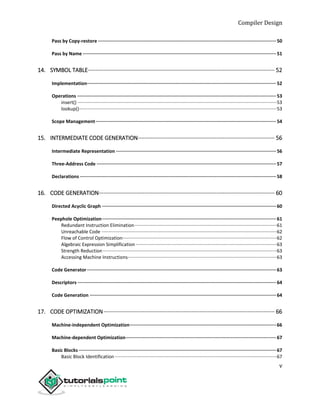 Compiler Design
v
Pass by Copy-restore ·································································································································50
Pass by Name ············································································································································51
14. SYMBOL TABLE······················································································································· 52
Implementation·········································································································································52
Operations ················································································································································53
insert() ·······················································································································································53
lookup()······················································································································································53
Scope Management···································································································································54
15. INTERMEDIATE CODE GENERATION······················································································· 56
Intermediate Representation ····················································································································56
Three-Address Code ··································································································································57
Declarations ··············································································································································58
16. CODE GENERATION················································································································ 60
Directed Acyclic Graph ······························································································································60
Peephole Optimization······························································································································61
Redundant Instruction Elimination············································································································61
Unreachable Code ·····································································································································62
Flow of Control Optimization·····················································································································62
Algebraic Expression Simplification ···········································································································63
Strength Reduction····································································································································63
Accessing Machine Instructions·················································································································63
Code Generator·········································································································································63
Descriptors ················································································································································64
Code Generation ·······································································································································64
17. CODE OPTIMIZATION············································································································· 66
Machine-independent Optimization··········································································································66
Machine-dependent Optimization·············································································································67
Basic Blocks ···············································································································································67
Basic Block Identification···························································································································67
 