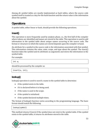 Compiler Design
53
Among all, symbol tables are mostly implemented as hash tables, where the source code
symbol itself is treated as a key for the hash function and the return value is the information
about the symbol.
Operations
A symbol table, either linear or hash, should provide the following operations.
insert()
This operation is more frequently used by analysis phase, i.e., the first half of the compiler
where tokens are identified and names are stored in the table. This operation is used to add
information in the symbol table about unique names occurring in the source code. The
format or structure in which the names are stored depends upon the compiler in hand.
An attribute for a symbol in the source code is the information associated with that symbol.
This information contains the value, state, scope, and type about the symbol. The insert()
function takes the symbol and its attributes as arguments and stores the information in the
symbol table.
For example:
int a;
should be processed by the compiler as:
insert(a, int);
lookup()
lookup() operation is used to search a name in the symbol table to determine:
 if the symbol exists in the table.
 if it is declared before it is being used.
 if the name is used in the scope.
 if the symbol is initialized.
 if the symbol declared multiple times.
The format of lookup() function varies according to the programming language. The basic
format should match the following:
lookup(symbol)
This method returns 0 (zero) if the symbol does not exist in the symbol table. If the symbol
exists in the symbol table, it returns its attributes stored in the table.
 