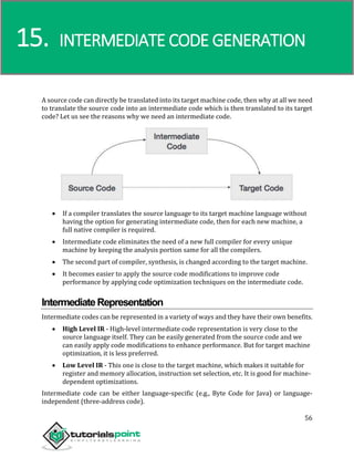 Compiler Design
56
A source code can directly be translated into its target machine code, then why at all we need
to translate the source code into an intermediate code which is then translated to its target
code? Let us see the reasons why we need an intermediate code.
 If a compiler translates the source language to its target machine language without
having the option for generating intermediate code, then for each new machine, a
full native compiler is required.
 Intermediate code eliminates the need of a new full compiler for every unique
machine by keeping the analysis portion same for all the compilers.
 The second part of compiler, synthesis, is changed according to the target machine.
 It becomes easier to apply the source code modifications to improve code
performance by applying code optimization techniques on the intermediate code.
IntermediateRepresentation
Intermediate codes can be represented in a variety of ways and they have their own benefits.
 High Level IR - High-level intermediate code representation is very close to the
source language itself. They can be easily generated from the source code and we
can easily apply code modifications to enhance performance. But for target machine
optimization, it is less preferred.
 Low Level IR - This one is close to the target machine, which makes it suitable for
register and memory allocation, instruction set selection, etc. It is good for machine-
dependent optimizations.
Intermediate code can be either language-specific (e.g., Byte Code for Java) or language-
independent (three-address code).
15. INTERMEDIATE CODE GENERATION
 