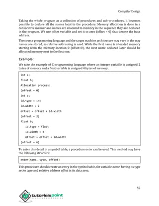 Compiler Design
59
Taking the whole program as a collection of procedures and sub-procedures, it becomes
possible to declare all the names local to the procedure. Memory allocation is done in a
consecutive manner and names are allocated to memory in the sequence they are declared
in the program. We use offset variable and set it to zero {offset = 0} that denote the base
address.
The source programming language and the target machine architecture may vary in the way
names are stored, so relative addressing is used. While the first name is allocated memory
starting from the memory location 0 {offset=0}, the next name declared later should be
allocated memory next to the first one.
Example:
We take the example of C programming language where an integer variable is assigned 2
bytes of memory and a float variable is assigned 4 bytes of memory.
int a;
float b;
Allocation process:
{offset = 0}
int a;
id.type = int
id.width = 2
offset = offset + id.width
{offset = 2}
float b;
id.type = float
id.width = 4
offset = offset + id.width
{offset = 6}
To enter this detail in a symbol table, a procedure enter can be used. This method may have
the following structure:
enter(name, type, offset)
This procedure should create an entry in the symbol table, for variable name, having its type
set to type and relative address offset in its data area.
 