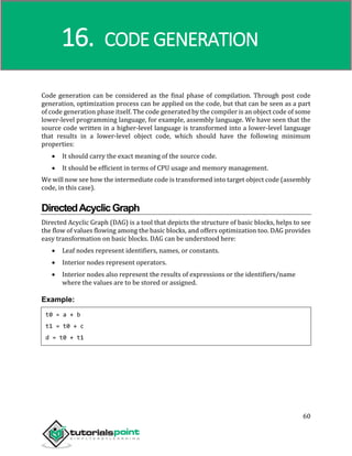 Compiler Design
60
Code generation can be considered as the final phase of compilation. Through post code
generation, optimization process can be applied on the code, but that can be seen as a part
of code generation phase itself. The code generated by the compiler is an object code of some
lower-level programming language, for example, assembly language. We have seen that the
source code written in a higher-level language is transformed into a lower-level language
that results in a lower-level object code, which should have the following minimum
properties:
 It should carry the exact meaning of the source code.
 It should be efficient in terms of CPU usage and memory management.
We will now see how the intermediate code is transformed into target object code (assembly
code, in this case).
DirectedAcyclicGraph
Directed Acyclic Graph (DAG) is a tool that depicts the structure of basic blocks, helps to see
the flow of values flowing among the basic blocks, and offers optimization too. DAG provides
easy transformation on basic blocks. DAG can be understood here:
 Leaf nodes represent identifiers, names, or constants.
 Interior nodes represent operators.
 Interior nodes also represent the results of expressions or the identifiers/name
where the values are to be stored or assigned.
Example:
t0 = a + b
t1 = t0 + c
d = t0 + t1
16. CODE GENERATION
 