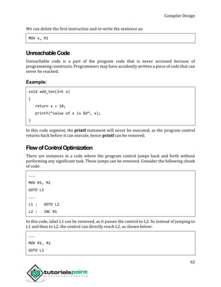 Compiler Design
62
We can delete the first instruction and re-write the sentence as:
MOV x, R1
UnreachableCode
Unreachable code is a part of the program code that is never accessed because of
programming constructs. Programmers may have accidently written a piece of code that can
never be reached.
Example:
void add_ten(int x)
{
return x + 10;
printf(“value of x is %d”, x);
}
In this code segment, the printf statement will never be executed, as the program control
returns back before it can execute, hence printf can be removed.
FlowofControlOptimization
There are instances in a code where the program control jumps back and forth without
performing any significant task. These jumps can be removed. Consider the following chunk
of code:
...
MOV R1, R2
GOTO L1
...
L1 : GOTO L2
L2 : INC R1
In this code, label L1 can be removed, as it passes the control to L2. So instead of jumping to
L1 and then to L2, the control can directly reach L2, as shown below:
...
MOV R1, R2
GOTO L2
 