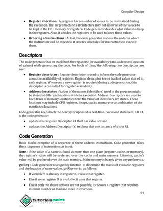 Compiler Design
64
 Register allocation : A program has a number of values to be maintained during
the execution. The target machine’s architecture may not allow all of the values to
be kept in the CPU memory or registers. Code generator decides what values to keep
in the registers. Also, it decides the registers to be used to keep these values.
 Ordering of instructions : At last, the code generator decides the order in which
the instruction will be executed. It creates schedules for instructions to execute
them.
Descriptors
The code generator has to track both the registers (for availability) and addresses (location
of values) while generating the code. For both of them, the following two descriptors are
used:
 Register descriptor : Register descriptor is used to inform the code generator
about the availability of registers. Register descriptor keeps track of values stored in
each register. Whenever a new register is required during code generation, this
descriptor is consulted for register availability.
 Address descriptor : Values of the names (identifiers) used in the program might
be stored at different locations while in execution. Address descriptors are used to
keep track of memory locations where the values of identifiers are stored. These
locations may include CPU registers, heaps, stacks, memory or a combination of the
mentioned locations.
Code generator keeps both the descriptor updated in real-time. For a load statement, LD R1,
x, the code generator:
 updates the Register Descriptor R1 that has value of x and
 updates the Address Descriptor (x) to show that one instance of x is in R1.
CodeGeneration
Basic blocks comprise of a sequence of three-address instructions. Code generator takes
these sequence of instructions as input.
Note : If the value of a name is found at more than one place (register, cache, or memory),
the register’s value will be preferred over the cache and main memory. Likewise, cache’s
value will be preferred over the main memory. Main memory is barely given any preference.
getReg : Code generator uses getReg function to determine the status of available registers
and the location of name values. getReg works as follows:
 If variable Y is already in register R, it uses that register.
 Else if some register R is available, it uses that register.
 Else if both the above options are not possible, it chooses a register that requires
minimal number of load and store instructions.
 