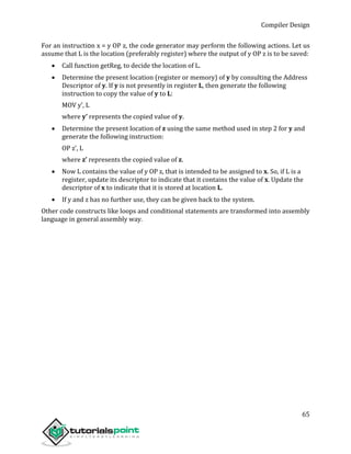 Compiler Design
65
For an instruction x = y OP z, the code generator may perform the following actions. Let us
assume that L is the location (preferably register) where the output of y OP z is to be saved:
 Call function getReg, to decide the location of L.
 Determine the present location (register or memory) of y by consulting the Address
Descriptor of y. If y is not presently in register L, then generate the following
instruction to copy the value of y to L:
MOV y’, L
where y’ represents the copied value of y.
 Determine the present location of z using the same method used in step 2 for y and
generate the following instruction:
OP z’, L
where z’ represents the copied value of z.
 Now L contains the value of y OP z, that is intended to be assigned to x. So, if L is a
register, update its descriptor to indicate that it contains the value of x. Update the
descriptor of x to indicate that it is stored at location L.
 If y and z has no further use, they can be given back to the system.
Other code constructs like loops and conditional statements are transformed into assembly
language in general assembly way.
 