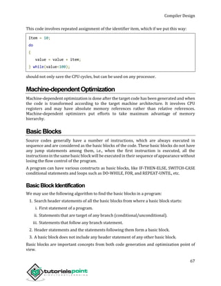 Compiler Design
67
This code involves repeated assignment of the identifier item, which if we put this way:
Item = 10;
do
{
value = value + item;
} while(value<100);
should not only save the CPU cycles, but can be used on any processor.
Machine-dependentOptimization
Machine-dependent optimization is done after the target code has been generated and when
the code is transformed according to the target machine architecture. It involves CPU
registers and may have absolute memory references rather than relative references.
Machine-dependent optimizers put efforts to take maximum advantage of memory
hierarchy.
BasicBlocks
Source codes generally have a number of instructions, which are always executed in
sequence and are considered as the basic blocks of the code. These basic blocks do not have
any jump statements among them, i.e., when the first instruction is executed, all the
instructions in the same basic block will be executed in their sequence of appearance without
losing the flow control of the program.
A program can have various constructs as basic blocks, like IF-THEN-ELSE, SWITCH-CASE
conditional statements and loops such as DO-WHILE, FOR, and REPEAT-UNTIL, etc.
BasicBlockIdentification
We may use the following algorithm to find the basic blocks in a program:
1. Search header statements of all the basic blocks from where a basic block starts:
i. First statement of a program.
ii. Statements that are target of any branch (conditional/unconditional).
iii. Statements that follow any branch statement.
2. Header statements and the statements following them form a basic block.
3. A basic block does not include any header statement of any other basic block.
Basic blocks are important concepts from both code generation and optimization point of
view.
 